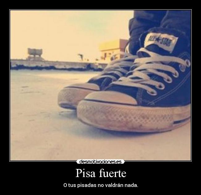Pisa fuerte - O tus pisadas no valdrán nada.
