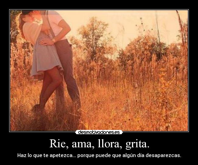 Rie, ama, llora, grita. -