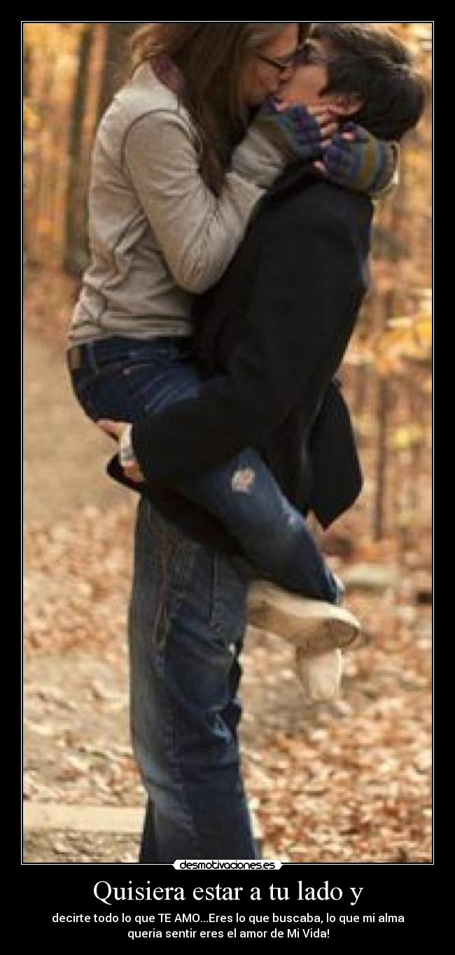 Quisiera estar a tu lado y - decirte todo lo que TE AMO...Eres lo que buscaba, lo que mi alma
queria sentir eres el amor de Mi Vida!