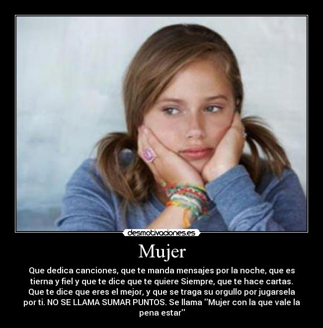 Mujer - Que dedica canciones, que te manda mensajes por la noche, que es
tierna y fiel y que te dice que te quiere Siempre, que te hace cartas.
Que te dice que eres el mejor, y que se traga su orgullo por jugarsela
por ti. NO SE LLAMA SUMAR PUNTOS. Se llama Mujer con la que vale la
pena estar