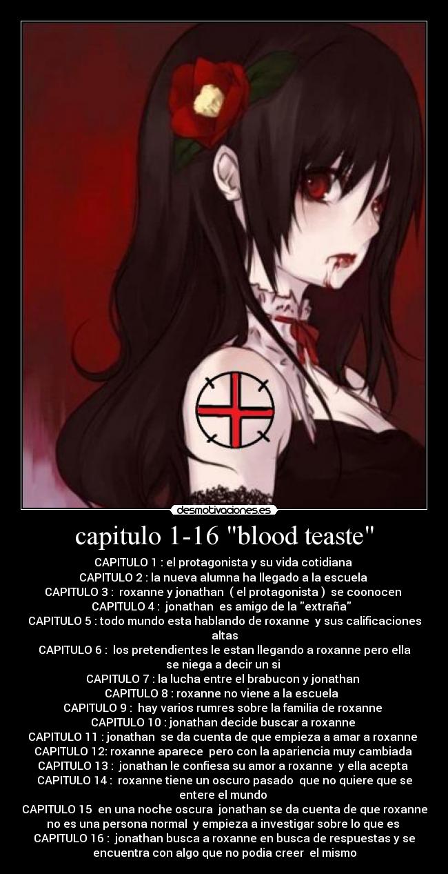 capitulo 1-16 blood teaste - CAPITULO 1 : el protagonista y su vida cotidiana
CAPITULO 2 : la nueva alumna ha llegado a la escuela
CAPITULO 3 : roxanne y jonathan ( el protagonista ) se coonocen
CAPITULO 4 : jonathan es amigo de la extraña
CAPITULO 5 : todo mundo esta hablando de roxanne y sus calificaciones
altas
CAPITULO 6 : los pretendientes le estan llegando a roxanne pero ella
se niega a decir un si
CAPITULO 7 : la lucha entre el brabucon y jonathan
CAPITULO 8 : roxanne no viene a la escuela
CAPITULO 9 : hay varios rumres sobre la familia de roxanne
CAPITULO 10 : jonathan decide buscar a roxanne
CAPITULO 11 : jonathan se da cuenta de que empieza a amar a roxanne
CAPITULO 12: roxanne aparece pero con la apariencia muy cambiada
CAPITULO 13 : jonathan le confiesa su amor a roxanne y ella acepta
CAPITULO 14 : roxanne tiene un oscuro pasado que no quiere que se
entere el mundo
CAPITULO 15 en una noche oscura jonathan se da cuenta de que roxanne
no es una persona normal y empieza a investigar sobre lo que es
CAPITULO 16 : jonathan busca a roxanne en busca de respuestas y se
encuentra con algo que no podia creer el mismo