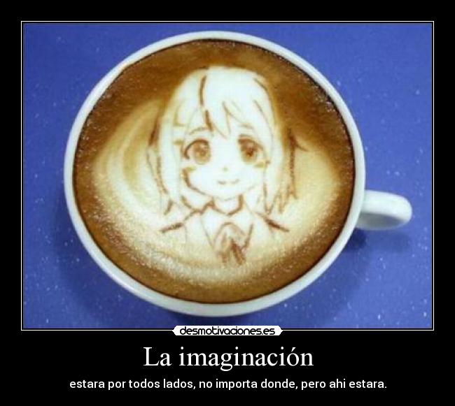 La imaginación - estara por todos lados, no importa donde, pero ahi estara.