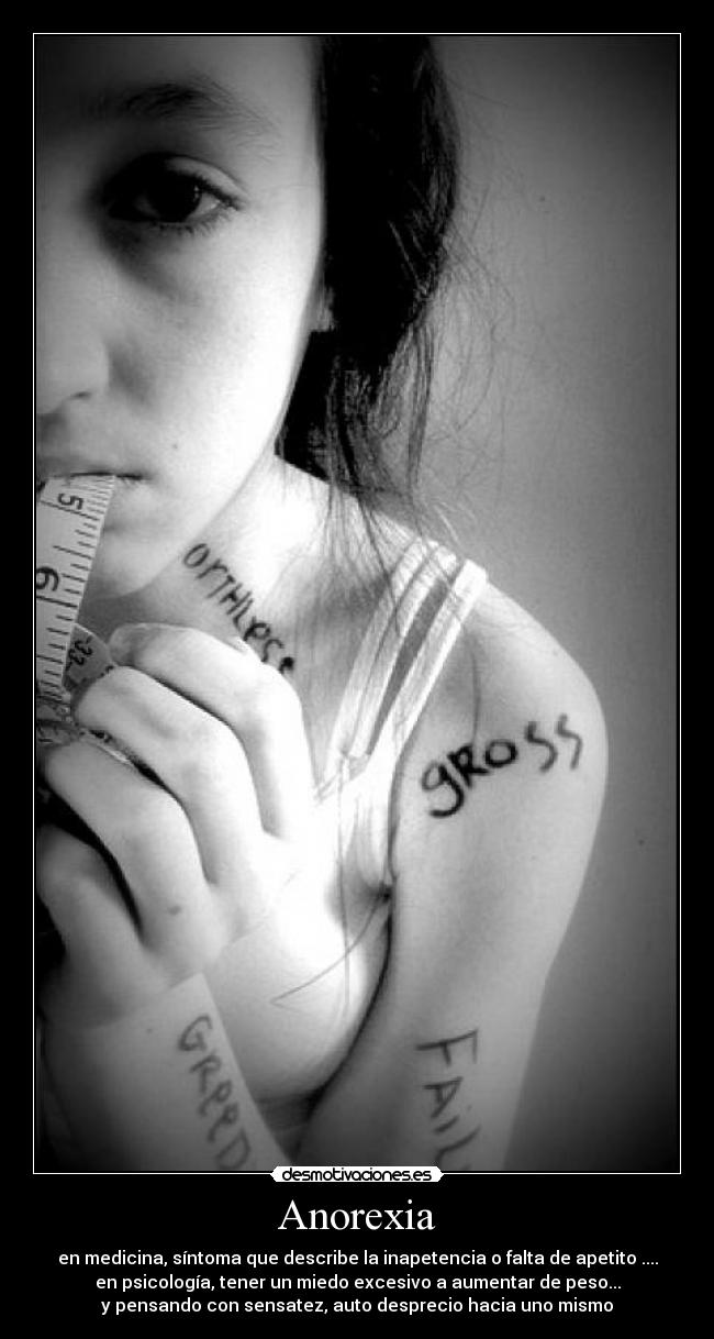 Anorexia - en medicina, síntoma que describe la inapetencia o falta de apetito ....
en psicología, tener un miedo excesivo a aumentar de peso...
y pensando con sensatez, auto desprecio hacia uno mismo