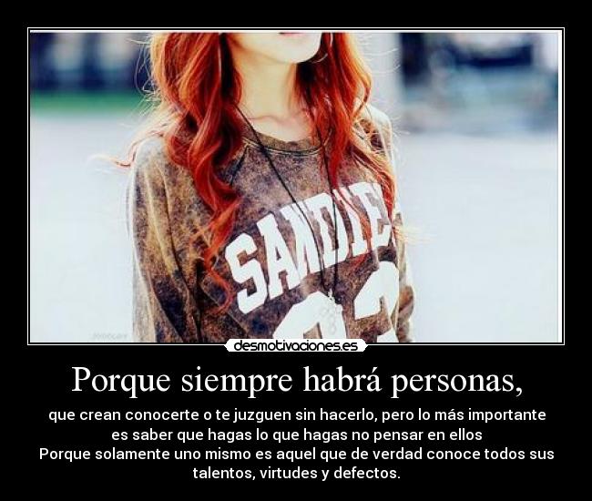 Porque siempre habrá personas, - que crean conocerte o te juzguen sin hacerlo, pero lo más importante
es saber que hagas lo que hagas no pensar en ellos
Porque solamente uno mismo es aquel que de verdad conoce todos sus
talentos, virtudes y defectos.