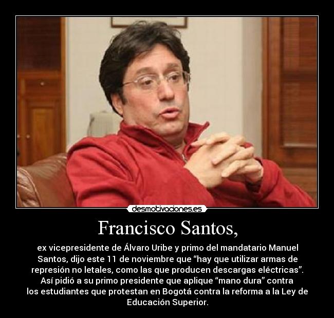 Francisco Santos, - ex vicepresidente de Álvaro Uribe y primo del mandatario Manuel
Santos, dijo este 11 de noviembre que “hay que utilizar armas de
represión no letales, como las que producen descargas eléctricas”.
Así pidió a su primo presidente que aplique “mano dura” contra
los estudiantes que protestan en Bogotá contra la reforma a la Ley de
Educación Superior.