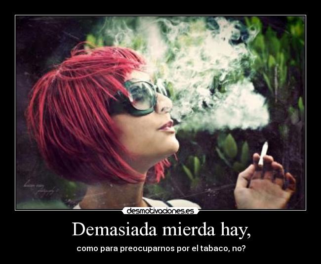 Demasiada mierda hay, - como para preocuparnos por el tabaco, no?