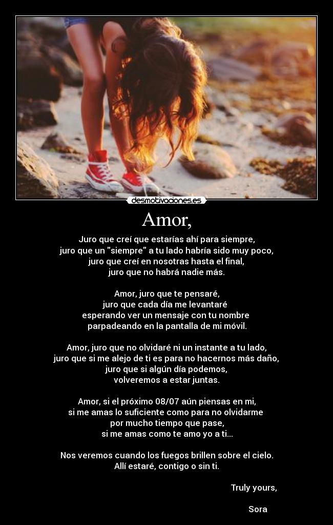Amor, - Juro que creí que estarías ahí para siempre,
juro que un siempre a tu lado habría sido muy poco,
juro que creí en nosotras hasta el final,
juro que no habrá nadie más.
Amor, juro que te pensaré,
juro que cada día me levantaré
esperando ver un mensaje con tu nombre
parpadeando en la pantalla de mi móvil.
Amor, juro que no olvidaré ni un instante a tu lado,
juro que si me alejo de ti es para no hacernos más daño,
juro que si algún día podemos,
volveremos a estar juntas.
Amor, si el próximo 08/07 aún piensas en mi,
si me amas lo suficiente como para no olvidarme
por mucho tiempo que pase,
si me amas como te amo yo a ti...
Nos veremos cuando los fuegos brillen sobre el cielo.
Allí estaré, contigo o sin ti.
Truly yours,
Sora