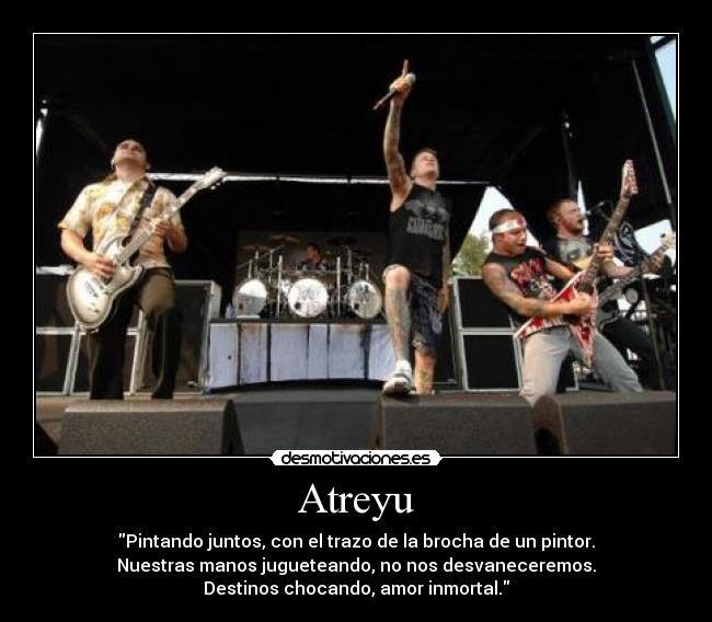 Atreyu - Pintando juntos, con el trazo de la brocha de un pintor.
Nuestras manos jugueteando, no nos desvaneceremos.
Destinos chocando, amor inmortal.