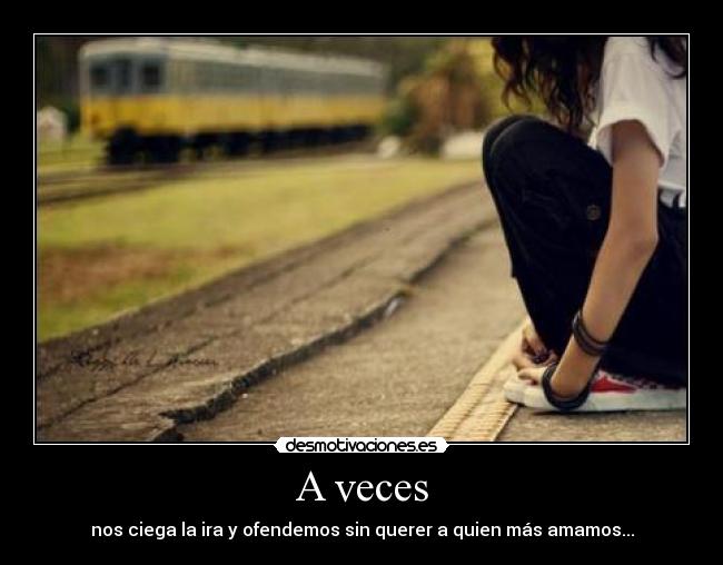 A veces - nos ciega la ira y ofendemos sin querer a quien más amamos...