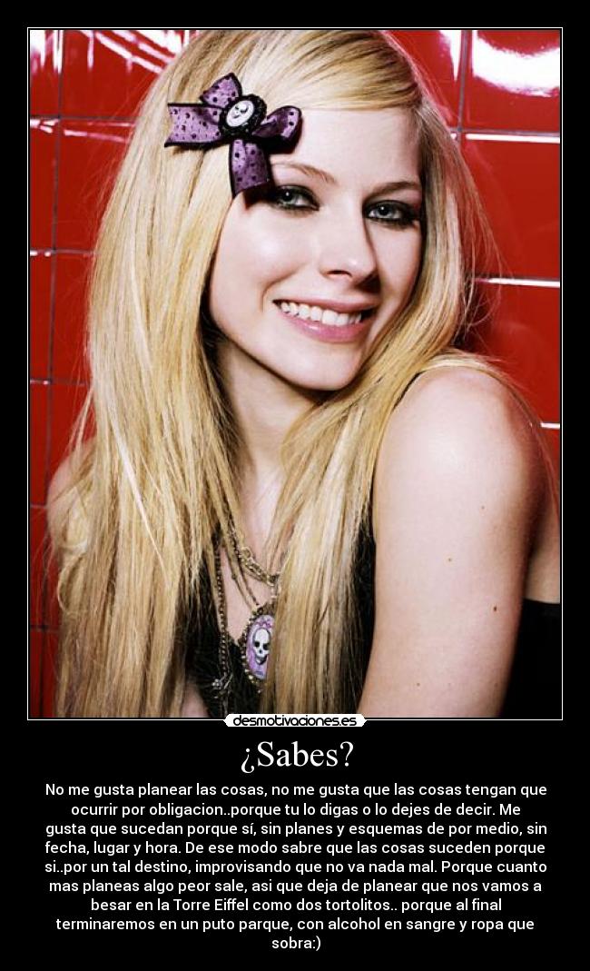 ¿Sabes? - No me gusta planear las cosas, no me gusta que las cosas tengan que
ocurrir por obligacion..porque tu lo digas o lo dejes de decir. Me
gusta que sucedan porque sí, sin planes y esquemas de por medio, sin
fecha, lugar y hora. De ese modo sabre que las cosas suceden porque
si..por un tal destino, improvisando que no va nada mal. Porque cuanto
mas planeas algo peor sale, asi que deja de planear que nos vamos a
besar en la Torre Eiffel como dos tortolitos.. porque al final
terminaremos en un puto parque, con alcohol en sangre y ropa que
sobra:)