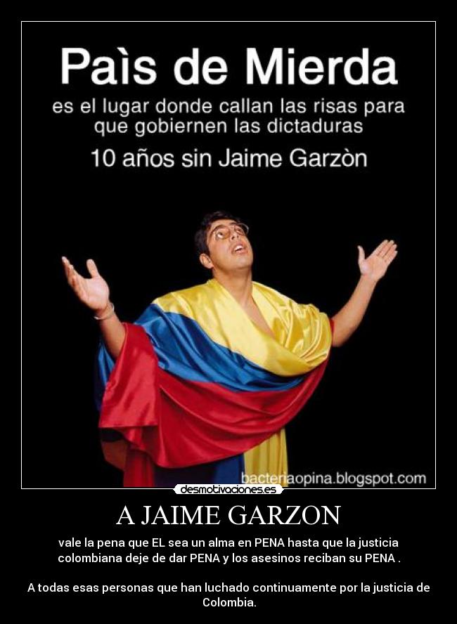 A JAIME GARZON - vale la pena que EL sea un alma en PENA hasta que la justicia
colombiana deje de dar PENA y los asesinos reciban su PENA .
A todas esas personas que han luchado continuamente por la justicia de
Colombia.