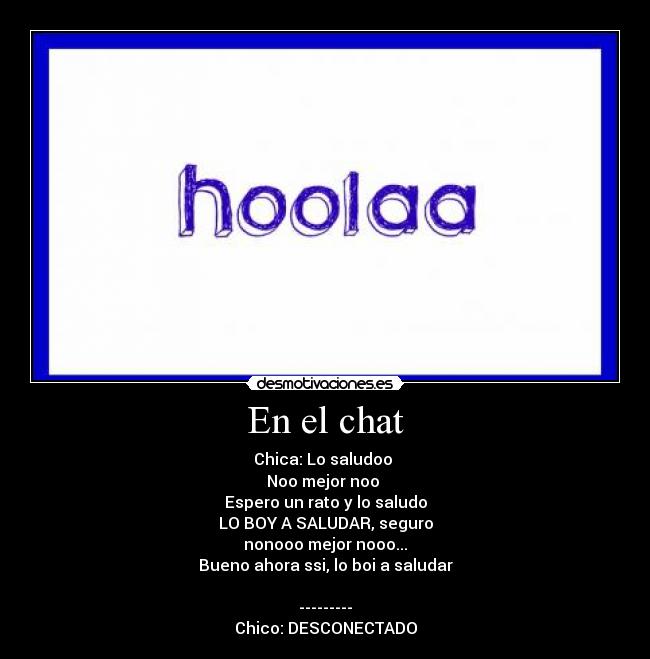 En el chat - Chica: Lo saludoo
Noo mejor noo
Espero un rato y lo saludo
LO BOY A SALUDAR, seguro
nonooo mejor nooo...
Bueno ahora ssi, lo boi a saludar
---------
Chico: DESCONECTADO