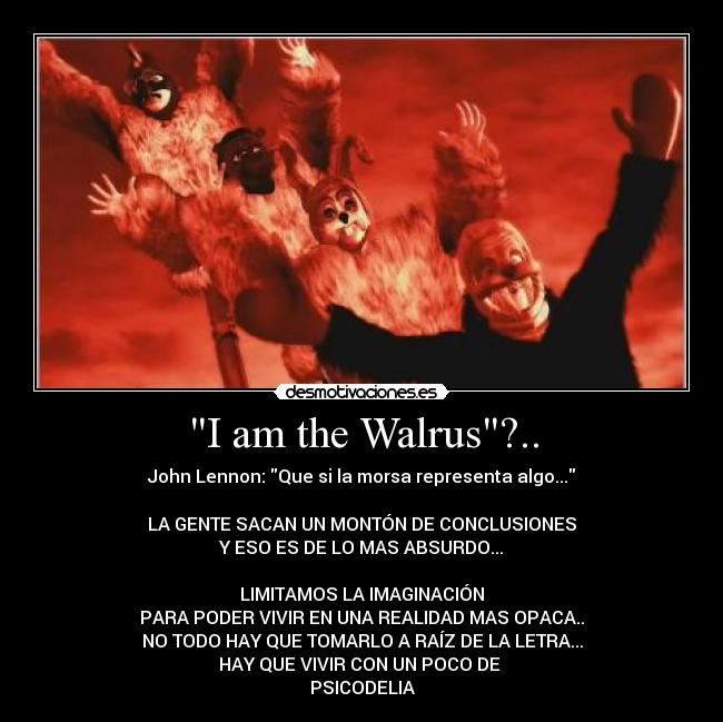 I am the Walrus?.. - John Lennon: Que si la morsa representa algo...
LA GENTE SACAN UN MONTÓN DE CONCLUSIONES
Y ESO ES DE LO MAS ABSURDO...
LIMITAMOS LA IMAGINACIÓN
PARA PODER VIVIR EN UNA REALIDAD MAS OPACA..
NO TODO HAY QUE TOMARLO A RAÍZ DE LA LETRA...
HAY QUE VIVIR CON UN POCO DE
PSICODELIA