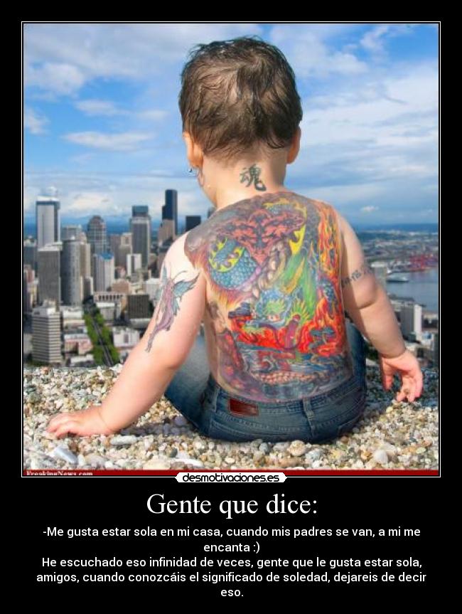 Gente que dice: - -Me gusta estar sola en mi casa, cuando mis padres se van, a mi me
encanta :)
He escuchado eso infinidad de veces, gente que le gusta estar sola,
amigos, cuando conozcáis el significado de soledad, dejareis de decir
eso.