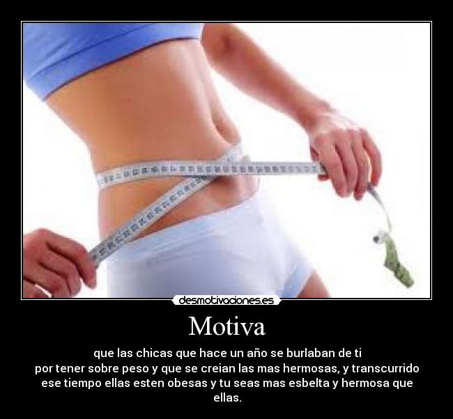 Motiva - que las chicas que hace un año se burlaban de ti
por tener sobre peso y que se creian las mas hermosas, y transcurrido
ese tiempo ellas esten obesas y tu seas mas esbelta y hermosa que
ellas.
