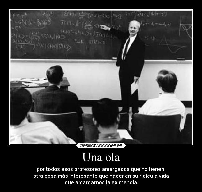 Una ola - por todos esos profesores amargados que no tienen
otra cosa más interesante que hacer en su ridícula vida
que amargarnos la existencia.