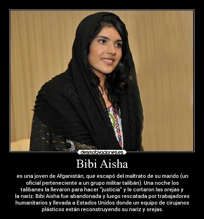 Bibi Aisha - es una joven de Afganistán, que escapó del maltrato de su marido (un
oficial perteneciente a un grupo militar talibán). Una noche los
talibanes la llevaron para hacer justicia y le cortaron las orejas y
la nariz. Bibi Aisha fue abandonada y luego rescatada por trabajadores
humanitarios y llevada a Estados Unidos donde un equipo de cirujanos
plásticos están reconstruyendo su nariz y orejas.