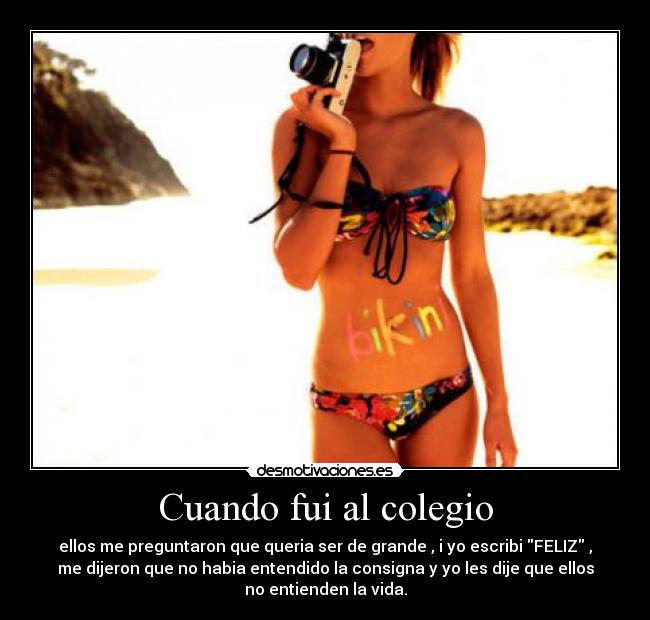 Cuando fui al colegio - ellos me preguntaron que queria ser de grande , i yo escribi FELIZ ,
me dijeron que no habia entendido la consigna y yo les dije que ellos
no entienden la vida.