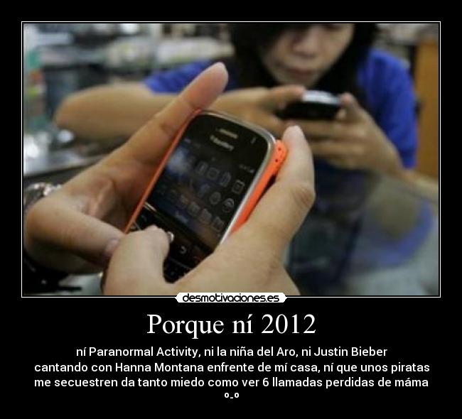 Porque ní 2012 - ní Paranormal Activity, ni la niña del Aro, ni Justin Bieber
cantando con Hanna Montana enfrente de mí casa, ní que unos piratas
me secuestren da tanto miedo como ver 6 llamadas perdidas de máma
º-º