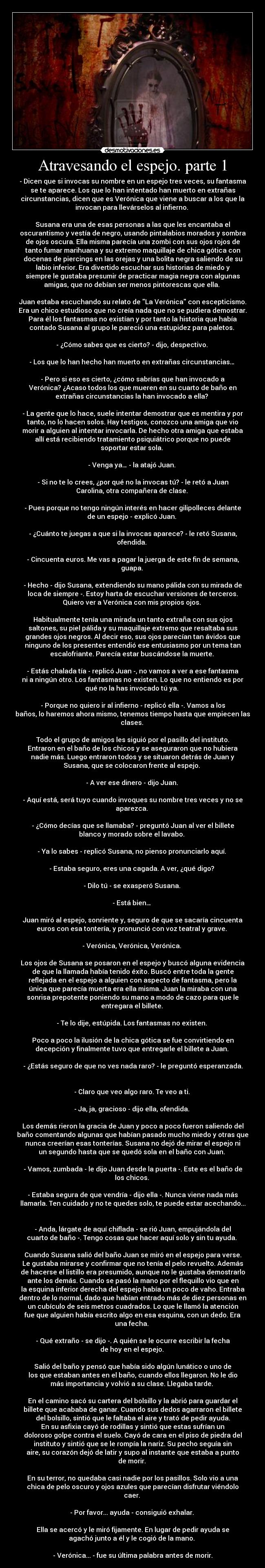Atravesando el espejo. parte 1 - - Dicen que si invocas su nombre en un espejo tres veces, su fantasma
se te aparece. Los que lo han intentado han muerto en extrañas
circunstancias, dicen que es Verónica que viene a buscar a los que la
invocan para llevárselos al infierno.
Susana era una de esas personas a las que les encantaba el
oscurantismo y vestía de negro, usando pintalabios morados y sombra
de ojos oscura. Ella misma parecía una zombi con sus ojos rojos de
tanto fumar marihuana y su extremo maquillaje de chica gótica con
docenas de piercings en las orejas y una bolita negra saliendo de su
labio inferior. Era divertido escuchar sus historias de miedo y
siempre le gustaba presumir de practicar magia negra con algunas
amigas, que no debían ser menos pintorescas que ella.
Juan estaba escuchando su relato de La Verónica con escepticismo.
Era un chico estudioso que no creía nada que no se pudiera demostrar.
Para él los fantasmas no existían y por tanto la historia que había
contado Susana al grupo le pareció una estupidez para paletos.
- ¿Cómo sabes que es cierto? - dijo, despectivo.
- Los que lo han hecho han muerto en extrañas circunstancias…
- Pero si eso es cierto, ¿cómo sabrías que han invocado a
Verónica? ¿Acaso todos los que mueren en su cuarto de baño en
extrañas circunstancias la han invocado a ella?
- La gente que lo hace, suele intentar demostrar que es mentira y por
tanto, no lo hacen solos. Hay testigos, conozco una amiga que vio
morir a alguien al intentar invocarla. De hecho otra amiga que estaba
allí está recibiendo tratamiento psiquiátrico porque no puede
soportar estar sola.
- Venga ya… - la atajó Juan.
- Si no te lo crees, ¿por qué no la invocas tú? - le retó a Juan
Carolina, otra compañera de clase.
- Pues porque no tengo ningún interés en hacer gilipolleces delante
de un espejo - explicó Juan.
- ¿Cuánto te juegas a que si la invocas aparece? - le retó Susana,
ofendida.
- Cincuenta euros. Me vas a pagar la juerga de este fin de semana,
guapa.
- Hecho - dijo Susana, extendiendo su mano pálida con su mirada de
loca de siempre -. Estoy harta de escuchar versiones de terceros.
Quiero ver a Verónica con mis propios ojos.
Habitualmente tenía una mirada un tanto extraña con sus ojos
saltones, su piel pálida y su maquillaje extremo que resaltaba sus
grandes ojos negros. Al decir eso, sus ojos parecían tan ávidos que
ninguno de los presentes entendió ese entusiasmo por un tema tan
escalofriante. Parecía estar buscándose la muerte.
- Estás chalada tía - replicó Juan -, no vamos a ver a ese fantasma
ni a ningún otro. Los fantasmas no existen. Lo que no entiendo es por
qué no la has invocado tú ya.
- Porque no quiero ir al infierno - replicó ella -. Vamos a los
baños, lo haremos ahora mismo, tenemos tiempo hasta que empiecen las
clases.
Todo el grupo de amigos les siguió por el pasillo del instituto.
Entraron en el baño de los chicos y se aseguraron que no hubiera
nadie más. Luego entraron todos y se situaron detrás de Juan y
Susana, que se colocaron frente al espejo.
- A ver ese dinero - dijo Juan.
- Aquí está, será tuyo cuando invoques su nombre tres veces y no se
aparezca.
- ¿Cómo decías que se llamaba? - preguntó Juan al ver el billete
blanco y morado sobre el lavabo.
- Ya lo sabes - replicó Susana, no pienso pronunciarlo aquí.
- Estaba seguro, eres una cagada. A ver, ¿qué digo?
- Dilo tú - se exasperó Susana.
- Está bien…
Juan miró al espejo, sonriente y, seguro de que se sacaría cincuenta
euros con esa tontería, y pronunció con voz teatral y grave.
- Verónica, Verónica, Verónica.
Los ojos de Susana se posaron en el espejo y buscó alguna evidencia
de que la llamada había tenido éxito. Buscó entre toda la gente
reflejada en el espejo a alguien con aspecto de fantasma, pero la
única que parecía muerta era ella misma. Juan la miraba con una
sonrisa prepotente poniendo su mano a modo de cazo para que le
entregara el billete.
- Te lo dije, estúpida. Los fantasmas no existen.
Poco a poco la ilusión de la chica gótica se fue convirtiendo en
decepción y finalmente tuvo que entregarle el billete a Juan.
- ¿Estás seguro de que no ves nada raro? - le preguntó esperanzada.
- Claro que veo algo raro. Te veo a ti.
- Ja, ja, gracioso - dijo ella, ofendida.
Los demás rieron la gracia de Juan y poco a poco fueron saliendo del
baño comentando algunas que habían pasado mucho miedo y otras que
nunca creerían esas tonterías. Susana no dejó de mirar el espejo ni
un segundo hasta que se quedó sola en el baño con Juan.
- Vamos, zumbada - le dijo Juan desde la puerta -. Este es el baño de
los chicos.
- Estaba segura de que vendría - dijo ella -. Nunca viene nada más
llamarla. Ten cuidado y no te quedes solo, te puede estar acechando...
- Anda, lárgate de aquí chiflada - se rió Juan, empujándola del
cuarto de baño -. Tengo cosas que hacer aquí solo y sin tu ayuda.
Cuando Susana salió del baño Juan se miró en el espejo para verse.
Le gustaba mirarse y confirmar que no tenía el pelo revuelto. Además
de hacerse el listillo era presumido, aunque no le gustaba demostrarlo
ante los demás. Cuando se pasó la mano por el flequillo vio que en
la esquina inferior derecha del espejo había un poco de vaho. Entraba
dentro de lo normal, dado que habían entrado más de diez personas en
un cubículo de seis metros cuadrados. Lo que le llamó la atención
fue que alguien había escrito algo en esa esquina, con un dedo. Era
una fecha.
- Qué extraño - se dijo -. A quién se le ocurre escribir la fecha
de hoy en el espejo.
Salió del baño y pensó que había sido algún lunático o uno de
los que estaban antes en el baño, cuando ellos llegaron. No le dio
más importancia y volvió a su clase. Llegaba tarde.
En el camino sacó su cartera del bolsillo y la abrió para guardar el
billete que acababa de ganar. Cuando sus dedos agarraron el billete
del bolsillo, sintió que le faltaba el aire y trató de pedir ayuda.
En su asfixia cayó de rodillas y sintió que estas sufrían un
doloroso golpe contra el suelo. Cayó de cara en el piso de piedra del
instituto y sintió que se le rompía la nariz. Su pecho seguía sin
aire, su corazón dejó de latir y supo al instante que estaba a punto
de morir.
En su terror, no quedaba casi nadie por los pasillos. Solo vio a una
chica de pelo oscuro y ojos azules que parecían disfrutar viéndolo
caer.
- Por favor... ayuda - consiguió exhalar.
Ella se acercó y le miró fijamente. En lugar de pedir ayuda se
agachó junto a él y le cogió de la mano.
- Verónica... - fue su última palabra antes de morir.