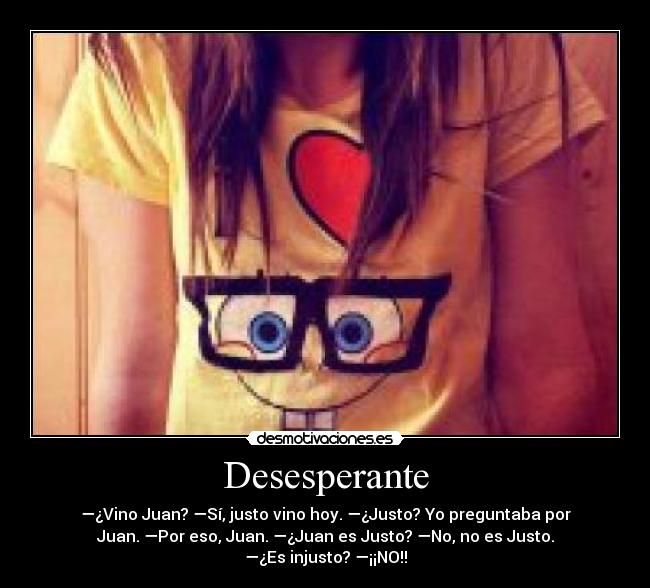 Desesperante - —¿Vino Juan? —Sí, justo vino hoy. —¿Justo? Yo preguntaba por
Juan. —Por eso, Juan. —¿Juan es Justo? —No, no es Justo.
—¿Es injusto? —¡¡NO!!