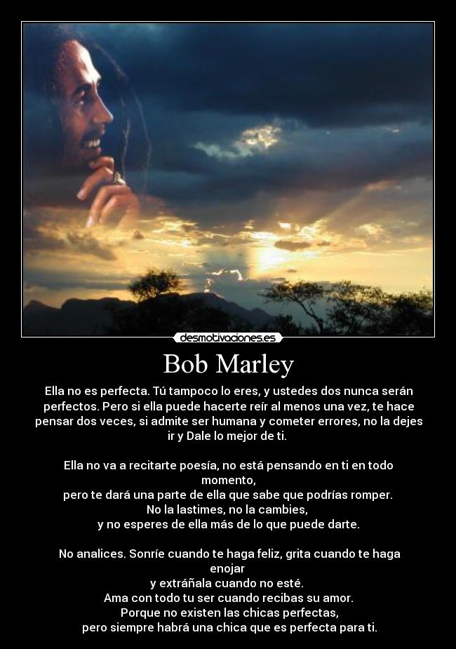 Bob Marley - Ella no es perfecta. Tú tampoco lo eres, y ustedes dos nunca serán
perfectos. Pero si ella puede hacerte reír al menos una vez, te hace
pensar dos veces, si admite ser humana y cometer errores, no la dejes
ir y Dale lo mejor de ti. 

Ella no va a recitarte poesía, no está pensando en ti en todo
momento,
 pero te dará una parte de ella que sabe que podrías romper. 
No la lastimes, no la cambies, 
y no esperes de ella más de lo que puede darte.

 No analices. Sonríe cuando te haga feliz, grita cuando te haga
enojar 
y extráñala cuando no esté. 
Ama con todo tu ser cuando recibas su amor.
 Porque no existen las chicas perfectas,
 pero siempre habrá una chica que es perfecta para ti.