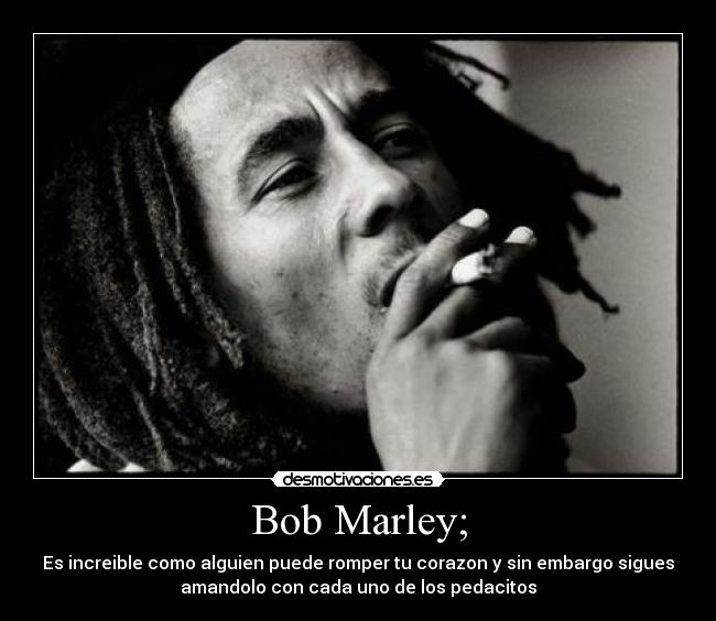 Bob Marley; - Es increible como alguien puede romper tu corazon y sin embargo sigues
amandolo con cada uno de los pedacitos