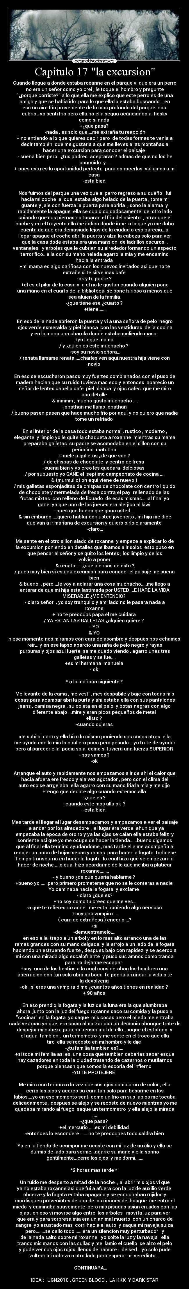 Capitulo 17 la excursion - Cuando llegue a donde estaba roxanne en el parque vi que era un perro
no era un señor como yo crei , le toque el hombro y pregunte
¿porque corriste? a lo que ella me explico que este perro es de una
amiga y que se habia ido para lo que ella lo estaba buscando....en
eso un aire frio proveniente de lo mas profundo del parque nos
cubrio , yo senti frio pero ella no ella segua acariciando al hosky
como si nada
+¿que pasa?
-nada , es solo que....me extraña tu reacción
+ no entiendo a lo que quieres decir pero de todas formas te venia a
decir también que me gustaria a que me lleves a las montañas a
hacer una excursion para conocer el paisaje
- suena bien pero...¿tus padres aceptaran ? admas de que no los he
conocido y ...
+ pues esta es la oportunidad perfecta para conocerlos vallamos a mi
casa
-esta bien
Nos fuimos del parque una vez que el perro regreso a su dueño , fui
hacia mi coche el cual estaba algo helado de la puerta , tome mi
guante y jale con fuerza la puerta para abrirla , sono la alarma y
rapidamente la apague ella se subio cuidadosamente del otro lado
cuiando que sus piernas no tocaran el frio del asiento , arranque el
coche y en el trayecto ella me indico donde irme a lo que yo me daba
cuenta de que era demasiado lejos de la ciudad o eso parecia...al
llegar apague el coche abri la puerta y alza la cabeza solo para ver
que la casa dode estaba era una mansion de ladrillos oscuros ,
ventanales y arboles que le cubrian su alrededor formando un aspecto
terrorifico...ella con su mano helada agarro la mia y me encamino
hacia la entrada
+mi mama es algo cariñosa con los nuevos invitados asi que no te
extrañe si te sirve mas cafe
-ok y tu padre ?
+el es el pilar de la casa y a el no le gustan cuando alguien pone
una mano en el cuarto de la biblioteca se pone furioso a menos que
sea aluien de la familia
-¿que tiene ese ¿cuarto ?
+tiene......
En eso de la nada abrieron la puerta y vi a una señora de pelo negro
ojos verde esmeralda y piel blanca con las vestiduras de la cocina
y en la mano una charola donde estaba moliendo masa.
+ya llegue mama
/ y ¿quien es este muchacho ?
-soy su novio señora...
/ renata llamame renata ....charles ven aqui nuestra hija viene con
novio
En eso se escucharon pasos muy fuertes combianados con el puso de
madera hacian que su ruido tuviera mas eco y entonces aparecio un
señor de lentes cabello cafe piel blanca y ojos cafes que me miro
con detalle
& mmmm , mucho gusto muchacho ....
-jonathan me llamo jonathan
/ bueno pasen pasen que hace mucho frio por aqui y no quiero que nadie
tome un refriado
En el interior de la casa todo estaba normal , rustico , moderno ,
elegante y limpio yo le quite la chaqueta a roxanne mientras su mama
preparaba galletas su padre se acomodaba en el sillon con su
periodico matutino
+huele a galletas ¿de que son ?
/ de chispas de chocolate y centro de fresa
-suena bien y yo creo les quedara delciosas
/ por supuesto yo GANE el septimo campeonato de cocina ....
& (murmullo) oh aqui viene de nuevo )
/ mis galletas esponjaditas de chispas de chocolate con centro liquido
de chocolate y mermelada de fresa contra el pay rellenado de las
frutas mixtas con relleno de licuado de esas mismas.....al final yo
gane ya que uno de los jueces era alerjico al kiwi
- pues que bueno que gano usted....
& sin embargo.....quiero hablar con usted jovencito , mi hija me dice
que van a ir mañana de excursion y quiero oirlo claramente
-claro...
Me sente en el otro sillon alado de roxanne y empeze a explicar lo de
la excursion poniendo en detalles que ibamos a ir solos esto puso en
que pensar al señor y se quito los lentes , los limpio y se los
volvio a poner
& renata .....¿que piensas de esto ?
/ pues muy bien si es una excursion para conocer el paisaje me suena
bien
& bueno , pero ...le voy a aclarar una cosa muchacho.....me llego a
enterar de que mi hija esta lastimada por USTED LE HARE LA VIDA
MISERABLE ¿ME ENTENDIO?
- claro señor , yo soy tranquilo y ami lado no le pasara nada a
roxanne
+ no te preocups papa el me cuidara
/ YA ESTAN LAS GALLETAS ¿alquien quiere ?
- YO
& YO
en ese momento nos miramos con cara de asombro y despues nos echamos a
reir... y en ese lapso aparcio una niña de pelo negro y rayas
purpuras y ojos azul fuerte se me quedo viendo , agarro unas tres
galletas y se fue....
+es mi hermana manuela
- ok
* a la mañana siguiente *
Me levante de la cama , me vesti , mes despabile y baje con todas mis
cosas para acampar abri la purta y ahi estaba ella con sus pantalones
jeans , camisa negra , su coleta en el pelo y botas negras con algo
diferente abajo ...mire y eran picos pequeños de metal
+listo ?
-cuando quieras
me subi al carro y ella hizo lo mismo poniendo sus cosas atras ella
me ayudo con lo mio lo cual era poco pero pesado ...yo trate de ayudar
pero al parecer ella podia sola como si tuviera una fuerza SUPERIOR
+nos vamos ?
-ok
Arranque el auto y rapidamente nos empezamos a ir de ahi el calor que
hacia afuera ere fresco y ala vez agotador , pero con el clima del
auto eso se arrgelaba ella agarro con su mano fria la mia y me dijo
+tengo que decirte algo cuando estemos alla
-¿que es ?
+cuando este mos alla ok ?
-esta bien
Mas tarde al llegar al lugar desempacamos y empezamos a ver el paisaje
, a andar por los alrededore , el lugar era verde ahun que ya
empezaba la epoca de otono y ya las ojas se caian ella estaba feliz y
sonriente asi que yo me ocupe de hacer la tienda......bueno digamos
que al final ella termino ayudandome , mas tarde ella me acompaño a
recojer un poco de hojas secas y ramas para hacer la fogata todo ese
tiempo transcurrio en hacer la fogata lo cual hizo que se empezara a
hacer de noche ...lo cual hizo acordarme de lo que me iba a platicar
roxanne........
- y bueno ¿de que queria hablarme ?
+bueno yo ......pero primero prometeme que no se le contaras a nadie
Yo caminaba hacia la fogata y exclame
- claro ¿que es?
+no soy como tu crees que me ves...
-a que te refieres roxanne...me esta poniendo algo nervioso
+soy una vampira....
( cara de extrañesa ) encerio....?
+si
-demuestramelo.....
en eso ella trepo a un arbol y en lo mas alto arranco una de las
ramas grandes con su mano delgada y la arrojo a un lado de la fogata
haciendo un estruendo fuerte , despues bajo con rapidez y se acerco a
mi con una mirada algo escalofriante y puso sus amnos como tranca
para no dejarme escapar
+soy una de las bestias a la cual consideraban los hombres una
aberracion con tan solo abrir mi boca te podria arrancar la vida o te
la devolveria
-ok , si eres una vampira dime ¿cuantos años tienes en realidad ?
+ 98 años
En eso prendio la fogata y la luz de la luna era la que alumbraba
ahora junto con la luz del fuego roxanne saco su comida y la puso a
cocinar en la fogata yo saque mis cosas pero el miedo me entraba
cada vez mas ya que era como almorzar con un demonio ahunque trate de
despejar mi cabeza para no pensar mal de ella...saque el estofado y
el agua tambien , un termometro y me sente en el troco que ella
tiro ella se recosto en mi hombro y le dije
-¿tu familia tambien es?....
+si toda mi familia asi es una cosa que tambien deberias saber esque
hay cazadores en toda la ciudad tratando de cazarnos o mutilarnos
porque piensasn que somos la escoria del infierno
-YO TE PROTEJERE
Me miro con ternura a la vez que sus ojos cambiaron de color , ella
cerro los ojos y acerco su cara tan solo para besarme en los
labios....yo en ese momento senti como un frio en sus labios me tocaba
delicadamente , despues se alejo y se recosto de nuevo mientras yo me
quedaba mirando al fuego saque un termometro y ella alejo la mirada
....
-¿que pasa?
+el mercurio .....es mi debilidad
-entonces lo escondere .......no te preocupes todo saldra bien
Ya en la tienda de acampar me acoste con mi luz de auxilio y ella se
durmio de lado para verme...agarre su mano y ella sonrio
gentilmente...cerre los ojos y me dormi.......
*2 horas mas tarde *
Un ruido me desperto a mitad de la noche , al abrir mis ojos vi que
ya no estaba roxanne asi que fui a afuera con la luz de auxilio verde
observe y la fogata estaba apagada y se escuchaban rujidos y
mordisques provenintes de uno de los ricones del bosque me entro el
miedo y caminaba suavemente pero mis pisadas asian crujidos con las
ojas , en eso vi movrse algo entre los arboles movi la luz para ver
que era y para sorpresa mia era un animal muerto con un charco de
sangre yo asustado mas corri hacia el auto y saque mi navaja suiza
pero........se callo todo ......era un silencion muy perturbador y
de la nada salto sobre mi roxanne yo solte la luz y la navaja ella
tranco mis manos con las sullas y me lamio el cuello se alzo el pelo
y pude ver sus ojos rojos llenos de hambre ...de sed ...yo solo pude
voltear mi cabeza a otro lado para esperar mi veredicto....
CONTINUARA...
IDEA : UGN2010 , GREEN BLOOD , LA KKK Y DARK STAR