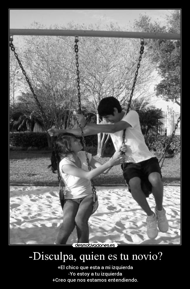 -Disculpa, quien es tu novio? - +El chico que esta a mi izquierda
-Yo estoy a tu izquierda
+Creo que nos estamos entendiendo.