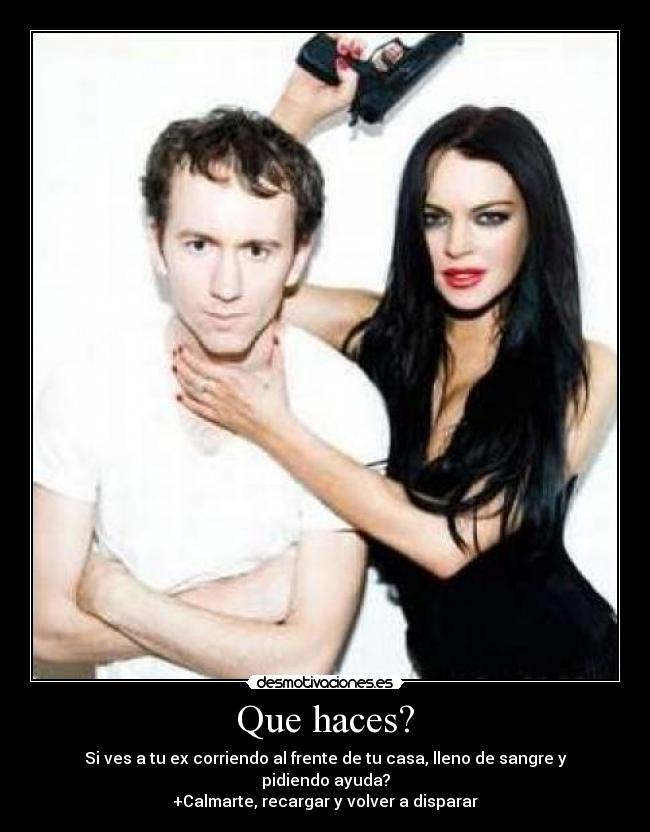 Que haces? - Si ves a tu ex corriendo al frente de tu casa, lleno de sangre y pidiendo ayuda?
+Calmarte, recargar y volver a disparar