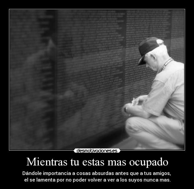 Mientras tu estas mas ocupado - Dándole importancia a cosas absurdas antes que a tus amigos, 
el se lamenta por no poder volver a ver a los suyos nunca mas.