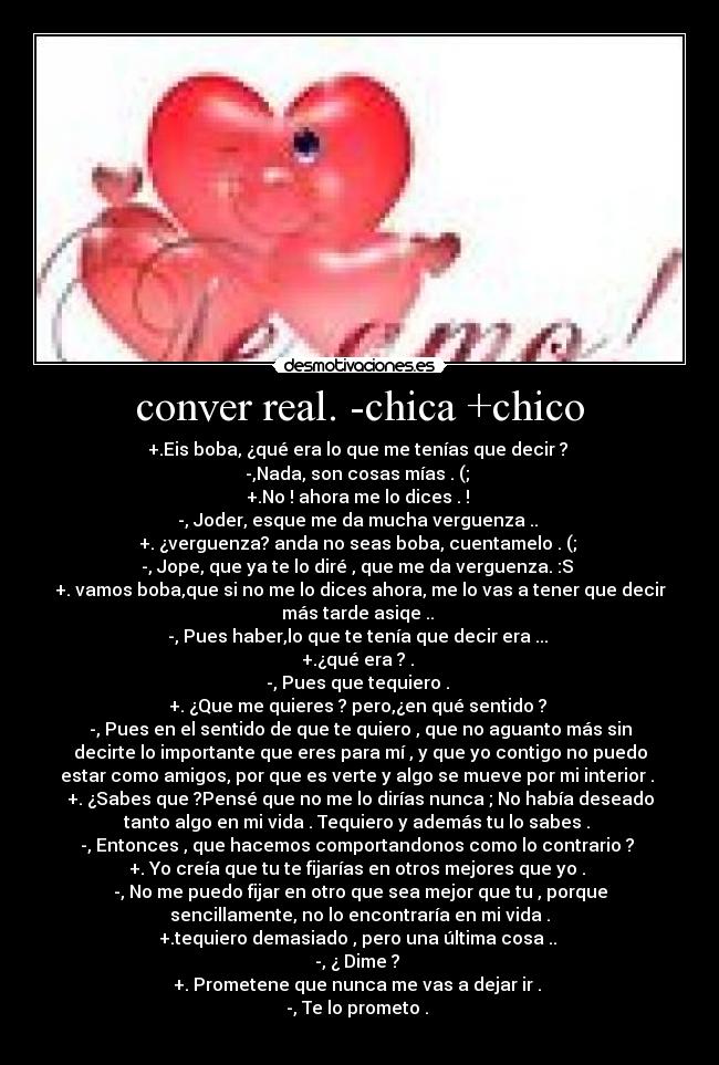 conver real. -chica +chico - +.Eis boba, ¿qué era lo que me tenías que decir ?
-,Nada, son cosas mías . (;
+.No ! ahora me lo dices . !
-, Joder, esque me da mucha verguenza ..
+. ¿verguenza? anda no seas boba, cuentamelo . (;
-, Jope, que ya te lo diré , que me da verguenza. :S
+. vamos boba,que si no me lo dices ahora, me lo vas a tener que decir
más tarde asiqe ..
-, Pues haber,lo que te tenía que decir era ...
+.¿qué era ? .
-, Pues que tequiero .
+. ¿Que me quieres ? pero,¿en qué sentido ?
-, Pues en el sentido de que te quiero , que no aguanto más sin
decirte lo importante que eres para mí , y que yo contigo no puedo
estar como amigos, por que es verte y algo se mueve por mi interior .
+. ¿Sabes que ?Pensé que no me lo dirías nunca ; No había deseado
tanto algo en mi vida . Tequiero y además tu lo sabes .
-, Entonces , que hacemos comportandonos como lo contrario ?
+. Yo creía que tu te fijarías en otros mejores que yo .
-, No me puedo fijar en otro que sea mejor que tu , porque
sencillamente, no lo encontraría en mi vida .
+.tequiero demasiado , pero una última cosa ..
-, ¿ Dime ?
+. Prometene que nunca me vas a dejar ir .
-, Te lo prometo .
♥