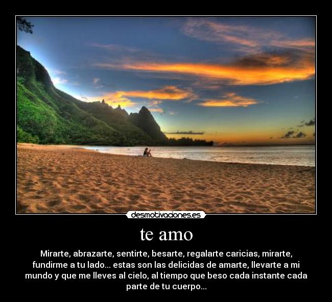 te amo - Mirarte, abrazarte, sentirte, besarte, regalarte caricias, mirarte,
fundirme a tu lado... estas son las delicidas de amarte, llevarte a mi
mundo y que me lleves al cielo, al tiempo que beso cada instante cada
parte de tu cuerpo...