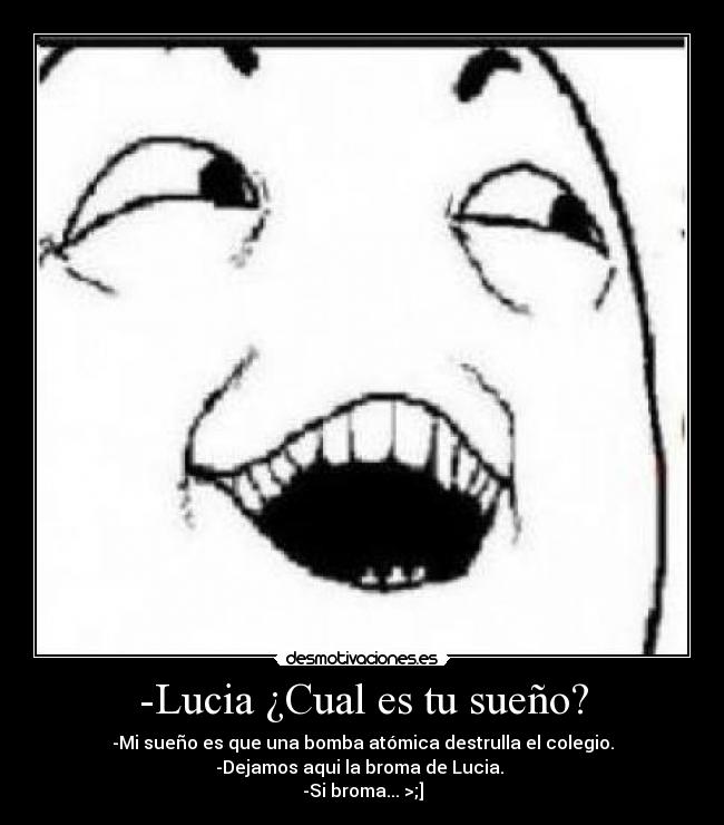 -Lucia ¿Cual es tu sueño? - -Mi sueño es que una bomba atómica destrulla el colegio.
-Dejamos aqui la broma de Lucia. 
-Si broma... >;]