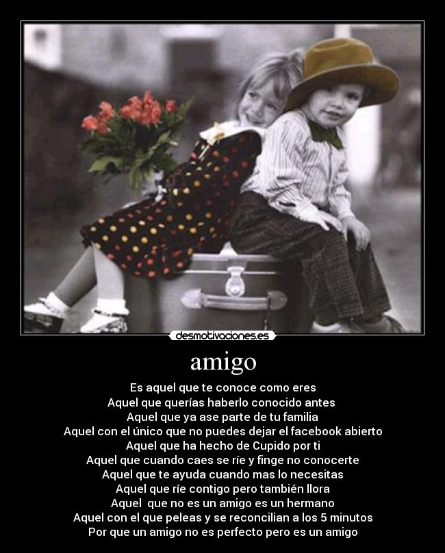 amigo - Es aquel que te conoce como eres
Aquel que querías haberlo conocido antes
Aquel que ya ase parte de tu familia
Aquel con el único que no puedes dejar el facebook abierto
Aquel que ha hecho de Cupido por ti
Aquel que cuando caes se ríe y finge no conocerte
Aquel que te ayuda cuando mas lo necesitas
Aquel que ríe contigo pero también llora
Aquel que no es un amigo es un hermano
Aquel con el que peleas y se reconcilian a los 5 minutos
Por que un amigo no es perfecto pero es un amigo