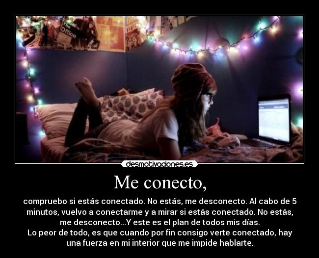 Me conecto, - compruebo si estás conectado. No estás, me desconecto. Al cabo de 5
minutos, vuelvo a conectarme y a mirar si estás conectado. No estás,
me desconecto...Y este es el plan de todos mis días.
Lo peor de todo, es que cuando por fin consigo verte conectado, hay
una fuerza en mi interior que me impide hablarte.