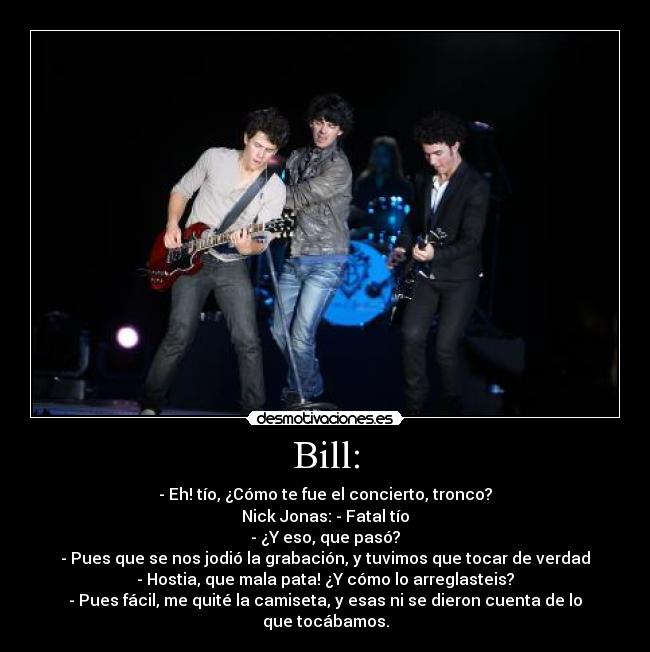 Bill: - - Eh! tío, ¿Cómo te fue el concierto, tronco?
Nick Jonas: - Fatal tío
- ¿Y eso, que pasó?
- Pues que se nos jodió la grabación, y tuvimos que tocar de verdad
- Hostia, que mala pata! ¿Y cómo lo arreglasteis?
- Pues fácil, me quité la camiseta, y esas ni se dieron cuenta de lo que tocábamos.