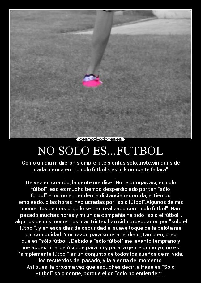 NO SOLO ES...FUTBOL - Como un dia m dijeron siempre k te sientas solo,triste,sin gans de
nada piensa en tu solo futbol k es lo k nunca te fallara
De vez en cuando, la gente me dice No te pongas así, es sólo
fútbol, eso es mucho tiempo desperdiciado por tan sólo
fútbol.Ellos no entienden la distancia recorrida, el tiempo
empleado, o las horas involucradas por sólo fútbol.Algunos de mis
momentos de más orgullo se han realizado con sólo fútbol. Han
pasado muchas horas y mi única compañía ha sido sólo el fútbol,
algunos de mis momentos más tristes han sido provocados por sólo el
fútbol, y en esos días de oscuridad el suave toque de la pelota me
dio comodidad. Y mi razón para superar el día sí, también, creo
que es sólo fútbol. Debido a sólo fútbol me levanto temprano y
me acuesto tarde.Así que para mí y para la gente como yo, no es
simplemente fútbol es un conjunto de todos los sueños de mi vida,
los recuerdos del pasado, y la alegría del momento.
Así pues, la próxima vez que escuches decir la frase es Sólo
Fútbol sólo sonríe, porque ellos sólo no entienden”...