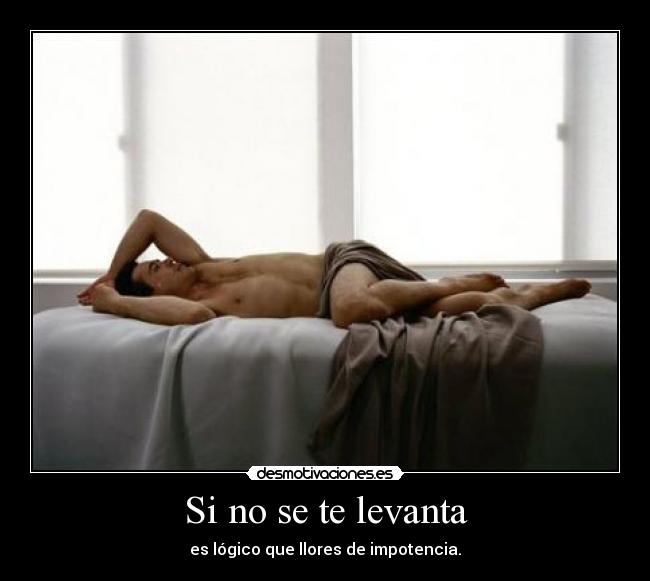 Si no se te levanta - es lógico que llores de impotencia.