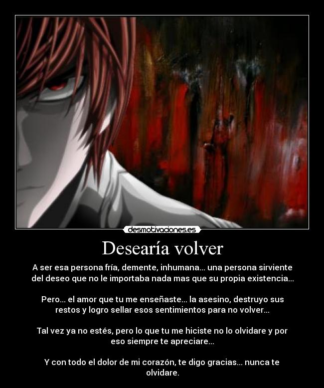 Desearía volver - A ser esa persona fría, demente, inhumana... una persona sirviente
del deseo que no le importaba nada mas que su propia existencia...
Pero... el amor que tu me enseñaste... la asesino, destruyo sus
restos y logro sellar esos sentimientos para no volver...
Tal vez ya no estés, pero lo que tu me hiciste no lo olvidare y por
eso siempre te apreciare...
Y con todo el dolor de mi corazón, te digo gracias... nunca te
olvidare.