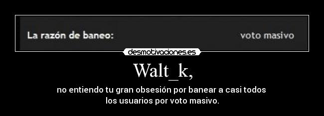 Walt_k, - no entiendo tu gran obsesión por banear a casi todos 
los usuarios por voto masivo.