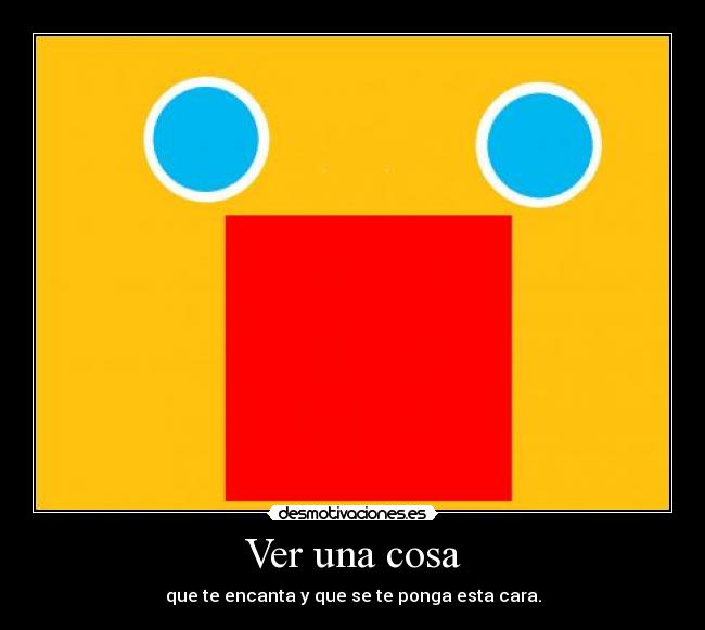 Ver una cosa - que te encanta y que se te ponga esta cara.