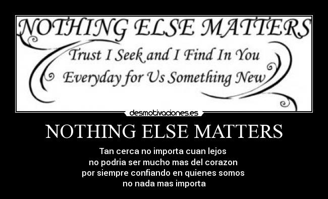 NOTHING ELSE MATTERS - Tan cerca no importa cuan lejos
no podria ser mucho mas del corazon
por siempre confiando en quienes somos
no nada mas importa
