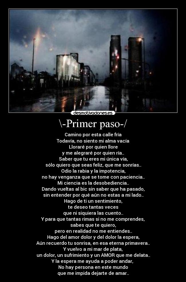 \-Primer paso-/ - Camino por esta calle fría
Todavía, no siento mi alma vacía
Lloraré por quien llore
y me alegraré por quien ría..
Saber que tu eres mi única vía,
sólo quiero que seas feliz, que me sonrías..
Odio la rabia y la impotencia,
no hay venganza que se tome con paciencia..
Mi ciencia es la desobediencia..
Dando vueltas al bic sin saber que ha pasado,
sin entender por qué aún no estas a mi lado..
Hago de ti un sentimiento,
te deseo tantas veces
que ni siquiera las cuento..
Y para que tantas rimas si no me comprendes,
sabes que te quiero,
pero en realidad no me entiendes..
Hago del amor dolor y del dolor la espera,
Aún recuerdo tu sonrisa, en esa eterna primavera..
Y vuelvo a mi mar de plata,
un dolor, un sufrimiento y un AMOR que me delata..
Y la espera me ayuda a poder andar, 
No hay persona en este mundo
que me impida dejarte de amar..