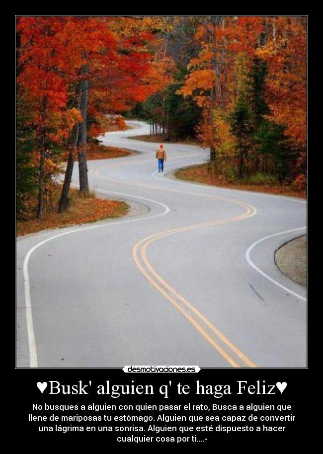 ♥Busk alguien q te haga Feliz♥ - No busques a alguien con quien pasar el rato, Busca a alguien que
llene de mariposas tu estómago. Alguien que sea capaz de convertir
una lágrima en una sonrisa. Alguien que esté dispuesto a hacer
cualquier cosa por ti....-