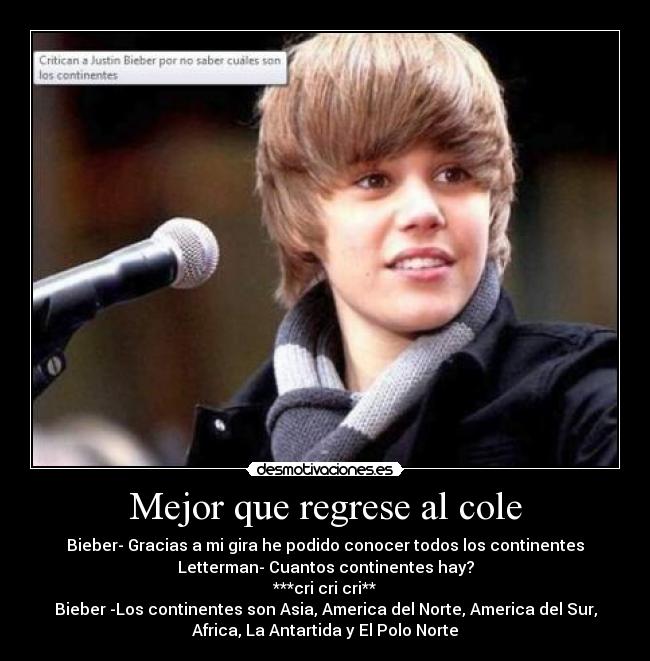 Mejor que regrese al cole - Bieber- Gracias a mi gira he podido conocer todos los continentes
Letterman- Cuantos continentes hay?
***cri cri cri**
Bieber -Los continentes son Asia, America del Norte, America del Sur,
Africa, La Antartida y El Polo Norte