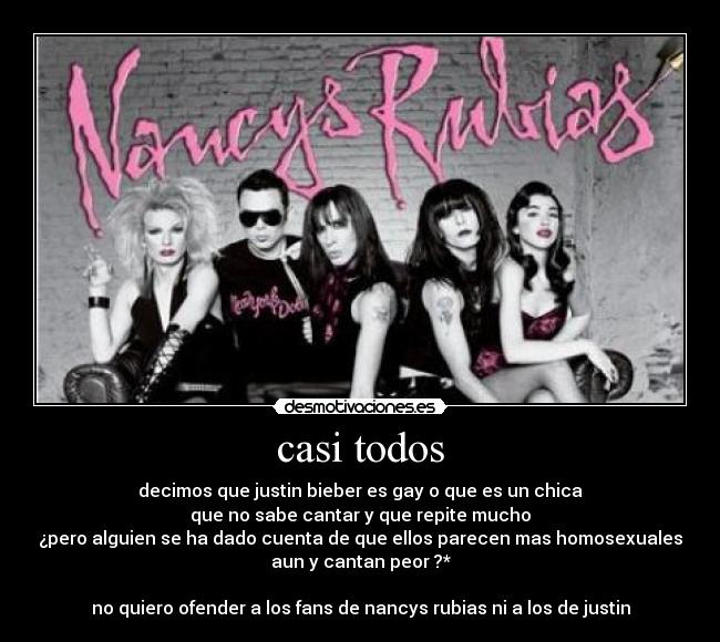 casi todos - decimos que justin bieber es gay o que es un chica
que no sabe cantar y que repite mucho
¿pero alguien se ha dado cuenta de que ellos parecen mas homosexuales
aun y cantan peor ?*

no quiero ofender a los fans de nancys rubias ni a los de justin