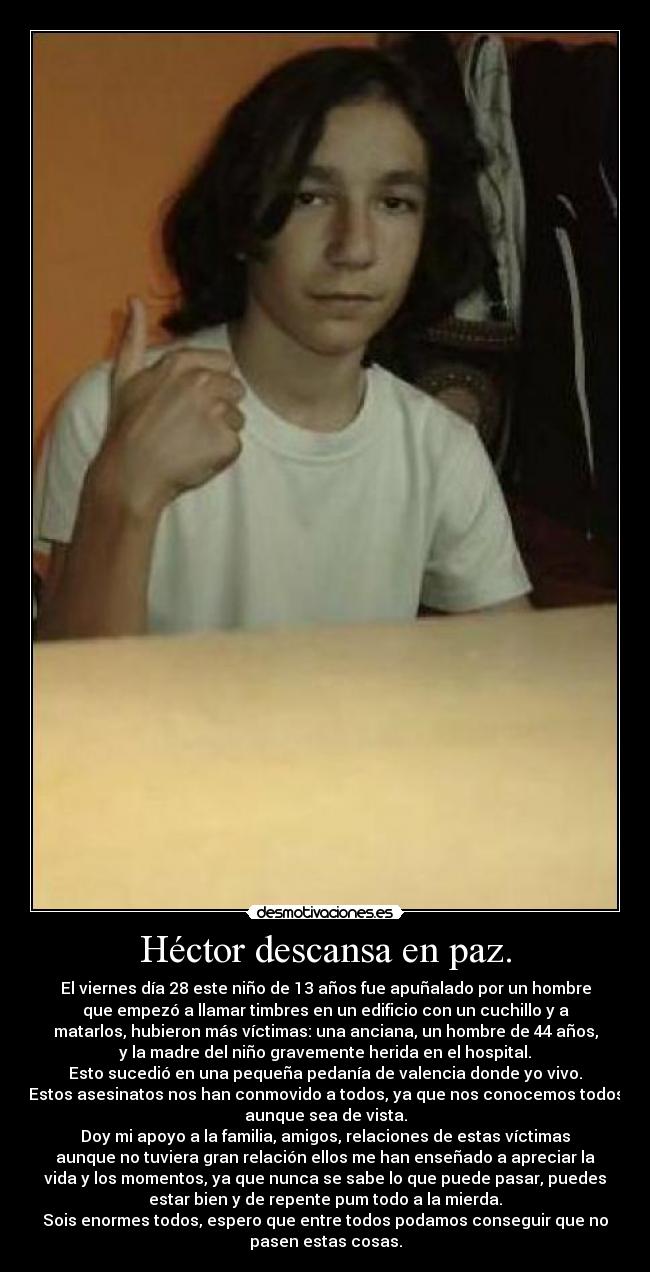 Héctor descansa en paz. - El viernes día 28 este niño de 13 años fue apuñalado por un hombre
que empezó a llamar timbres en un edificio con un cuchillo y a
matarlos, hubieron más víctimas: una anciana, un hombre de 44 años,
y la madre del niño gravemente herida en el hospital.
Esto sucedió en una pequeña pedanía de valencia donde yo vivo.
Estos asesinatos nos han conmovido a todos, ya que nos conocemos todos
aunque sea de vista.
Doy mi apoyo a la familia, amigos, relaciones de estas víctimas
aunque no tuviera gran relación ellos me han enseñado a apreciar la
vida y los momentos, ya que nunca se sabe lo que puede pasar, puedes
estar bien y de repente pum todo a la mierda.
Sois enormes todos, espero que entre todos podamos conseguir que no
pasen estas cosas.