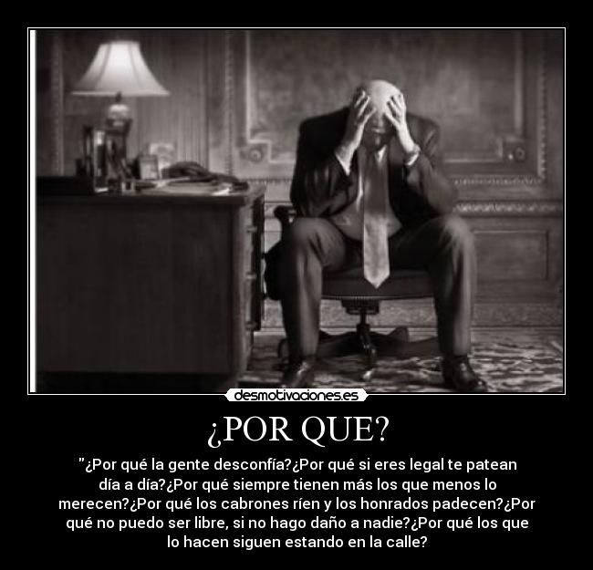 ¿POR QUE? - ¿Por qué la gente desconfía?¿Por qué si eres legal te patean
día a día?¿Por qué siempre tienen más los que menos lo
merecen?¿Por qué los cabrones ríen y los honrados padecen?¿Por
qué no puedo ser libre, si no hago daño a nadie?¿Por qué los que
lo hacen siguen estando en la calle?