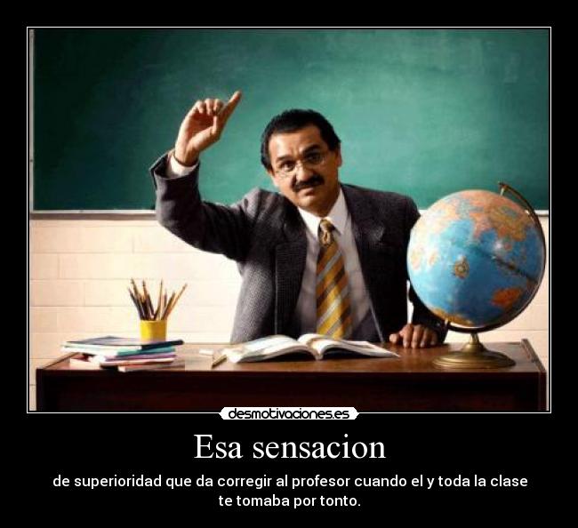 Esa sensacion - de superioridad que da corregir al profesor cuando el y toda la clase
te tomaba por tonto.
